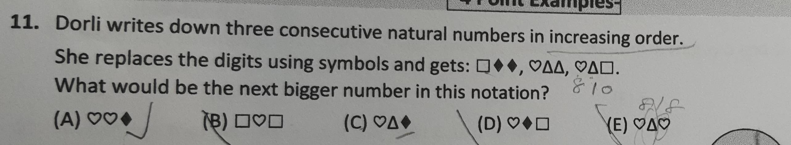 Exampies-
11. Dorli writes down three consecutive natural numbers in increasing order.
She replaces the digits using symbols and gets: □◆◆, ♡ΔΔ, ♡Δ□.
What would be the next bigger number in this notation?
(A) (B) □♡□ (C) OΔ (D)♡◆□ (Ε) ♡ΔC