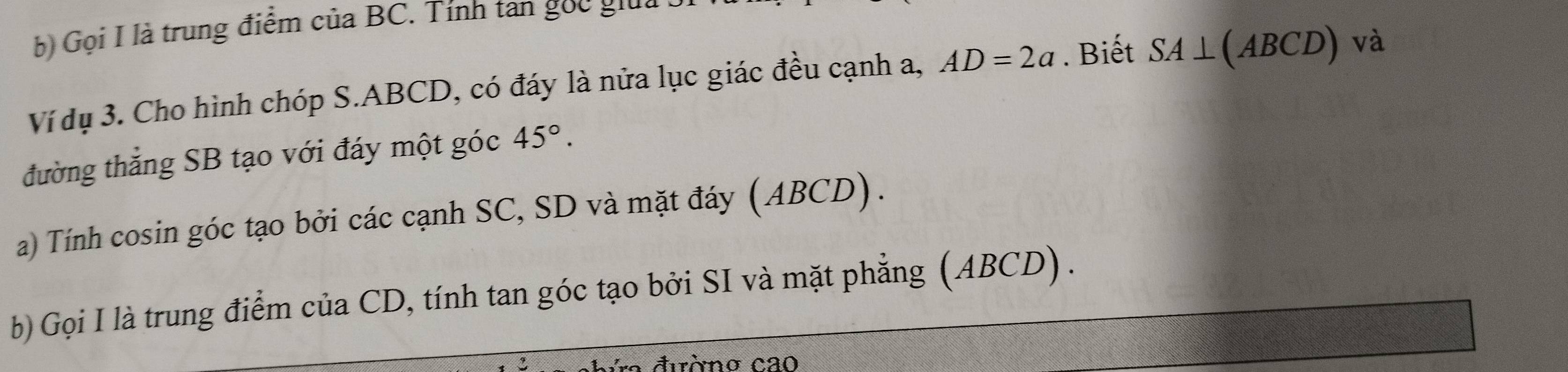 Gọi I là trung điểm của BC. Tính tan gọc gia 
Ví dụ 3. Cho hình chóp S. ABCD, có đáy là nửa lục giác đều cạnh a, AD=2a. Biết SA⊥ (ABCD) và 
đường thẳng SB tạo với đáy một góc 45°. 
a) Tính cosin góc tạo bởi các cạnh SC, SD và mặt đáy (ABCD). 
b) Gọi I là trung điểm của CD, tính tan góc tạo bởi SI và mặt phẳng (ABCD). 
ra đườno cao