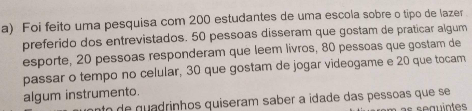 Foi feito uma pesquisa com 200 estudantes de uma escola sobre o tipo de lazer 
preferido dos entrevistados. 50 pessoas disseram que gostam de praticar algum 
esporte, 20 pessoas responderam que leem livros, 80 pessoas que gostam de 
passar o tempo no celular, 30 que gostam de jogar videogame e 20 que tocam 
algum instrumento. 
nto de quadrinhos quiseram saber a idade das pessoas que se