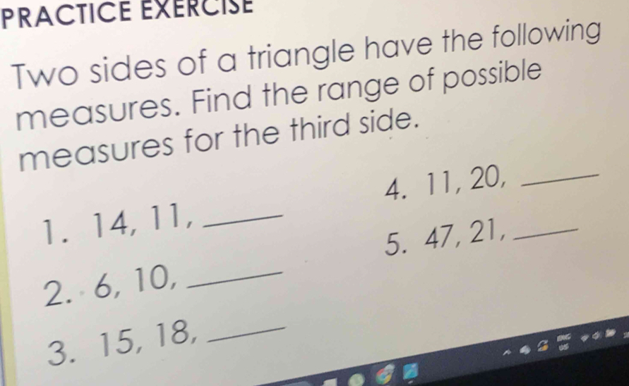 PRACTICE EXERCISE 
Two sides of a triangle have the following 
measures. Find the range of possible 
measures for the third side. 
1. 14, 11, _4. 11, 20,__ 
2. 6, 10, _5. 47, 21, 
3. 15, 18,_