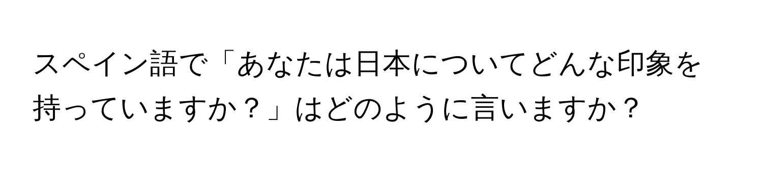 スペイン語で「あなたは日本についてどんな印象を持っていますか？」はどのように言いますか？