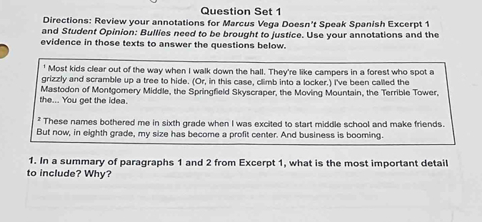 Question Set 1 
Directions: Review your annotations for Marcus Vega Doesn’t Speak Spanish Excerpt 1 
and Student Opinion: Bullies need to be brought to justice. Use your annotations and the 
evidence in those texts to answer the questions below. 
1 Most kids clear out of the way when I walk down the hall. They're like campers in a forest who spot a 
grizzly and scramble up a tree to hide. (Or, in this case, climb into a locker.) I've been called the 
Mastodon of Montgomery Middle, the Springfield Skyscraper, the Moving Mountain, the Terrible Tower, 
the... You get the idea. 
² These names bothered me in sixth grade when I was excited to start middle school and make friends. 
But now, in eighth grade, my size has become a profit center. And business is booming. 
1. In a summary of paragraphs 1 and 2 from Excerpt 1, what is the most important detail 
to include? Why?