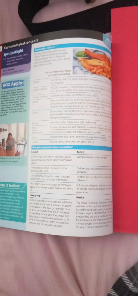 Key sociological concepts
LP Hy siological coerpts colture Spec spotlight There are many things that make up hat makes culture?
cothing religion music history art cultuse, These include food, language,
ideity section ==m sabors ries stales
Lind to bisthoed iples norm and rules. rusoms knowledge skll, vakies, bekiefy
Fish and chips is very much    part of British cultur 
Shared way of life of a group of people. It includes nors teel
AO2 Apply Culture and language
Te you agree with the viw that Coltural mativity
The idwa that what is considered acceptable of desifable way 
may not be viewed the same way in another cul  
no woar face musta on pablic placeo carry hand sanitiser, self-iselar
Cutural oniversal Social behaviours that can be found in all cultures.
Aaep à hwo-mètre dislance fron Narm
Expected behaviour in a particular situation or cuburenos
unwritten. For example, how to eat with a knife and a lork
part of our everyday liven Aefore t bahowinurs were not previsisly o while washing our hands? Thnse each other and sing happy birthdr. correct behaviour, taught by agent of socialiation These 
Values
Shared beliefs that societies see as important and worthwne s
generalised beliefs and goals about how to behave. Powerla s
most people agree on
Morals ideas about what behaviour is right and wrong
Roles
Expected behaviour or part played by someone in a particulara 
Rale madel Someone who is respected or looked up to by others
Statn Respect others give to you in society. Your position in sacies
denn How we see ourselves and how others see us.
How are norms and values transmitted?
School Family
formal' for most people. Vorking from home is now .Durkhelm saw one of the main functions of Children imitate family member.
education as passing on society's norms and
values
Formal social control - discipline within Children are rewarded for socally cm
lessons and by staff. behaviour.
Sanctions may be used to make sure pupils
conform to expected codes of behaviour. behaviour. Children are punished for socily o
The hidden curriculum passes on messages G.P Murdock believes that the lamy 
ake it further about how children should behave, act, dress, on society's norms and values to the 
un Wright spent äme studung 
C generation
omam, peoples in the Peer group
Media
A child or young person's peer group (friends, The media (television, newsppers 
nowm and values people of a similar age) is a secondary agent websites including social meda, rdon
of socialisation. The peer group might have is another secondary agent of socaln .
es own norms and valyes and so influence Children in particular are influenced b '
its members' choices of clothes, music and models they see in the media and mas 
lead some of her findingh to behvaviour as the individual conforms to frt their behaviour. The media can also n
how norms and values sr in. They pass on these norms through peer the way people think about ceran ? ''
een curtures. pressure, role models and sanctions.
the way it presents and label them