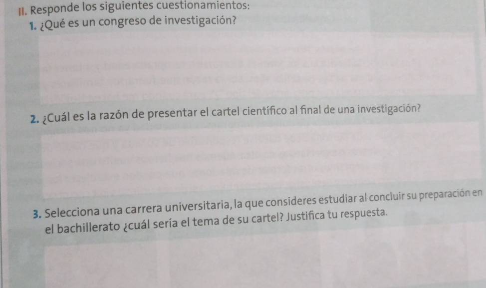 Responde los siguientes cuestionamientos: 
1. ¿Qué es un congreso de investigación? 
2. ¿Cuál es la razón de presentar el cartel científico al final de una investigación? 
3. Selecciona una carrera universitaria, la que consideres estudiar al concluir su preparación en 
el bachillerato ¿cuál sería el tema de su cartel? Justifica tu respuesta.