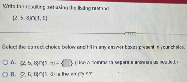 Write the resulting set using the listing method.
 2,5,8 ∩  1,6
Select the correct choice below and fill in any answer boxes present in your choice.
A.  2,5,8 ∩  1,6 = □  (Use a comma to separate answers as needed.)
B.  2,5,8 ∩  1,6 is the empty set.