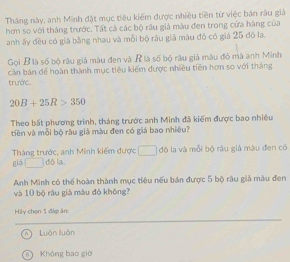 Tháng này, anh Minh đặt mục tiêu kiếm được nhiều tiền từ việc bán râu giả
hơn so với tháng trước. Tất cả các bộ râu giả màu đen trong cửa hàng của
anh ấy đều có giá bằng nhau và mỗi bộ râu giả màu đỏ có giá 25 đô la.
Gọi B là số bộ râu giả màu đen và R là số bộ râu giả màu đỏ mà anh Minh
cần bán để hoàn thành mục tiêu kiếm được nhiều tiền hơn so với tháng
trước.
20B+25R>350
Theo bất phương trình, tháng trước anh Minh đã kiếm được bao nhiêu
tiền và mỗi bộ râu giả màu đen có giá bao nhiêu?
Tháng trước, anh Minh kiếm được □ đô la và mỗi bộ râu giả màu đen có
giá đô la.
Anh Minh có thể hoàn thành mục tiêu nếu bán được 5 bộ râu giả màu đen
và 10 bộ râu giả màu đỏ không?
Hy chọn 1 đáp án:
A Luôn luôn
B Không bao giờ