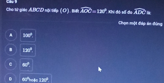 Cầu 9
Cho tứ giác ABCD nội tiếp (O). Biết widehat AOC=120°. Khi đó số đo widehat ADC là:
Chọn một đáp án đúng
A 100^0.
B 120°.
C 60°.
D 60ºhoặc 120^0.