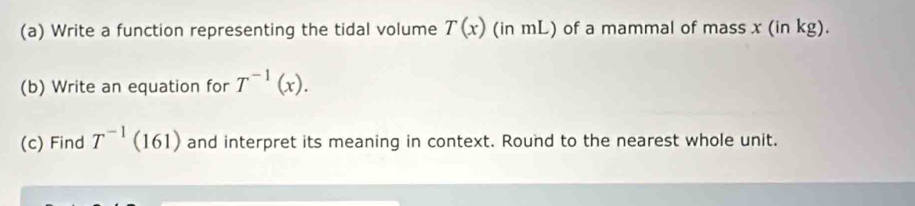 Write a function representing the tidal volume (in mL) of a mammal of mass x (in kg). T(x)
(b) Write an equation for T^(-1)(x). 
(c) Find T^(-1)(161 ) and interpret its meaning in context. Round to the nearest whole unit.