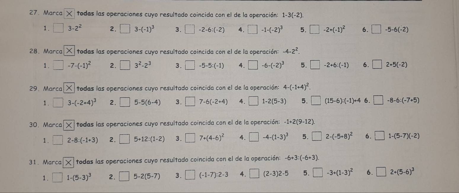 Marca todas las operaciones cuyo resultado coincida con el de la operación: 1-3(-2).
1. □ 3-2^2 2. □ 3-(-1)^3 3. □ -2-6:(-2) 4. □ -1-(-2)^3 5. □ -2+(-1)^2 6. □ -5-6(-2)
28. Marca  todas las operaciones cuyo resultado coincida con el de la operación: -4-2^2.
1. □ -7-(-1)^2 2. □ 3^2-2^3 3. □ -5-5:(-1) 4. □ -6-(-2)^3 5. □ -2+6:(-1) 6. □ 2+5(-2)
29. Marca  todas las operaciones cuyo resultado coincida con el de la operación: 4-(-1+4)^2.
1. □ 3-(-2+4)^3 2. □ 5-5(6-4) 3. □ 7-6(-2+4) 4. □ 1-2(5-3) 5. □ (15-6):(-1)+4 6. □ -8-6:(-7+5)
30. Marca todas las operaciones cuyo resultado coincida con el de la operación: -1+2(9-12).
1 . □ 2-8:(-1+3) 2. □ 5+12:(1-2) 3. □ 7+(4-6)^2 4. □ -4-(1-3)^3 5. □ 2-(-5+8)^2 6. □ 1-(5-7)(-2)
31. Marca  todas las operaciones cuyo resultado coincida con el de la operación: -6+3:(-6+3).
1 . □ 1-(5-3)^3 2. □ 5-2(5-7) 3. □ (-1-7):2-3 4. □ (2-3)2-5 5. □ -3+(1-3)^2 6. □ 2+(5-6)^3