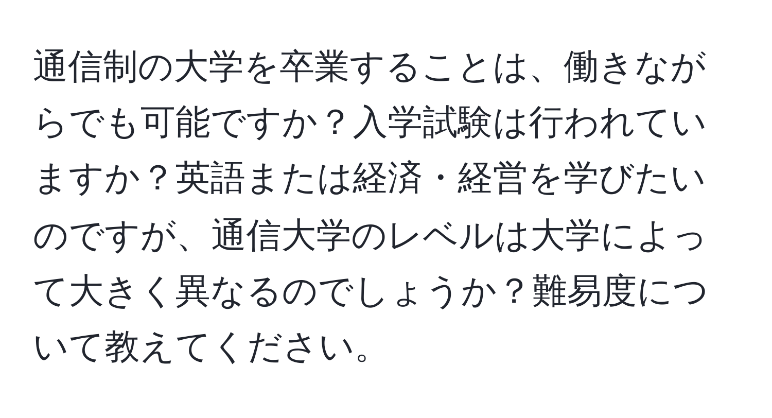 通信制の大学を卒業することは、働きながらでも可能ですか？入学試験は行われていますか？英語または経済・経営を学びたいのですが、通信大学のレベルは大学によって大きく異なるのでしょうか？難易度について教えてください。