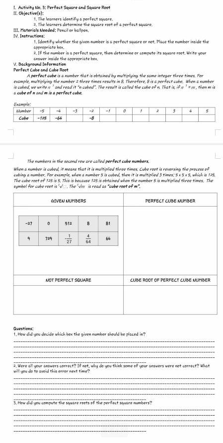 Activity No. 3; Perfect Square and Square Root
II. Objective(s):
1. The learners identify a perfect square.
2. The learners determine the square root of a perfect square.
=[=, Materials Needed: Pencil or ballpen.
IV. Instructions:
1. Identify whether the given number is a perfect square or not. Place the number inside the
appropriate box.
2. If the number is a perfect square, then determine or compute its square root. Write your
answer inside the appropriate box.
V. Background Information
Perfect Cube and Cube Root
A perfect cube is a number that is obtained by multiplying the same integer three times, For
example, multiplying the number 2 three times results in 8. Therefore, 8 is a perfect cube. When a number
is cubed, we write n' and read it “n cubed". The result is called the cube of n. That is, if π ’ = m , then m is
a cube of n and m is a perfect cube.
The numbers in the second row are called perfect cube numbers.
When a number is cubed, it means that it is multiplied three times. Cube root is reversing the process of
cubing a number. For example, when a number 5 is cubed, then it is multiplied 3 times. 5* 5* 5, i, which is 125.
The cube root of 125 is 5. This is because 125 is obtained when the number 5 is multiplied three times. The
symbol for cube root is '√□. The '√m is read as “cube root of m".
Questions
1. How did you decide which box the given number should be placed in?
_
_
_
_
_
2. Were all your answers correct? If not, why do you think some of your answers were not correct? What
will you do to avoid this error next time?
_
_
_
_
_
3. How did you compute the square roots of the perfect square numbers?
_
_
_
_
_