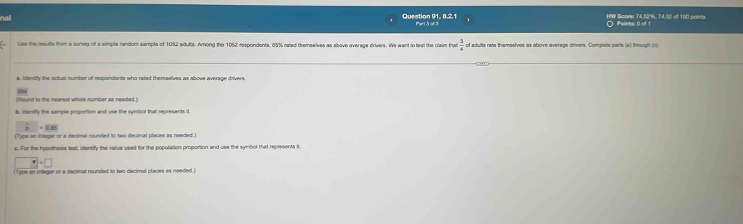 nal 
Question 91, 8.2.1 HW Score: 74.52%, 74.52 of 100 points 
Part 3 of 3 Points: 0 of 1 
Use the results from a survey of a simple random sample of 1052 adults. Among the 1052 respondents, 85% rated themselves as above average drivers. We want to test the claim tha of adults rate themselves as above average drivers. Complete parts (a) through (c) 
a, Idensify the actual number of respondents who rated themselves as above average drivers. 
4 
(Round to the nearest whole number as needed.) 
s. Identify the samole proportion and use the symbol that represents it
overline pp=overline 0.85
(Type an intager or a decimal rounded to two decimal places as needed.) 
c. For the hypothesis test, identify the value used for the population proportion and use the symbol that represents it.
□ =□
(Type an integer or a decimal rounded to two decimal places as needed.)