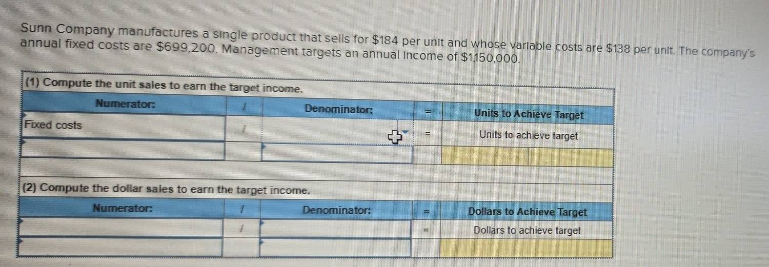 Sunn Company manufactures a single product that sells for $184 per unit and whose variable costs are $138 per unit. The company's 
annual fixed costs are $699,200. Management targets an annual Income of $1,150,000.