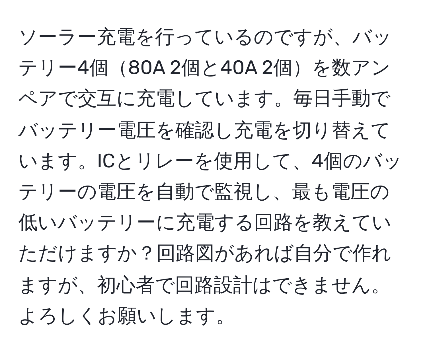 ソーラー充電を行っているのですが、バッテリー4個80A 2個と40A 2個を数アンペアで交互に充電しています。毎日手動でバッテリー電圧を確認し充電を切り替えています。ICとリレーを使用して、4個のバッテリーの電圧を自動で監視し、最も電圧の低いバッテリーに充電する回路を教えていただけますか？回路図があれば自分で作れますが、初心者で回路設計はできません。よろしくお願いします。