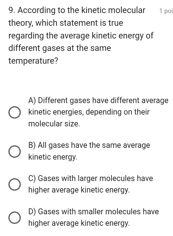 According to the kinetic molecular 1 poi
theory, which statement is true
regarding the average kinetic energy of
different gases at the same
temperature?
A) Different gases have different average
kinetic energies, depending on their
molecular size.
B) All gases have the same average
kinetic energy.
C) Gases with larger molecules have
higher average kinetic energy.
D) Gases with smaller molecules have
higher average kinetic energy.