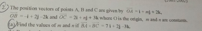 (2001/2002) 
2. The position vectors of points A, B and C are given by vector OA=i+mj+2k,
vector OB=-i+2j-2k and vector OC=2i+nj+3k where O is the origin, m and n are constants. 
(a) Find the values of m and n if vector BA* vector BC=7i+2j-3k.