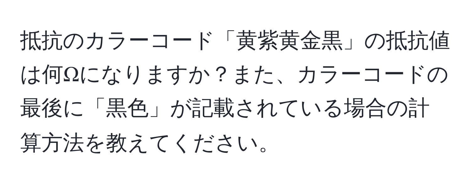 抵抗のカラーコード「黄紫黄金黒」の抵抗値は何Ωになりますか？また、カラーコードの最後に「黒色」が記載されている場合の計算方法を教えてください。