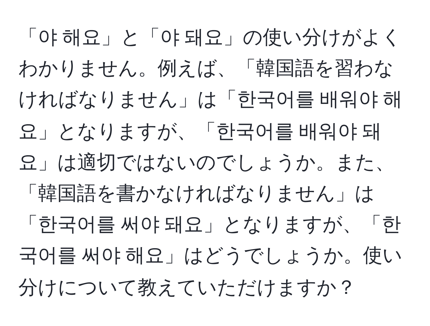 「야 해요」と「야 돼요」の使い分けがよくわかりません。例えば、「韓国語を習わなければなりません」は「한국어를 배워야 해요」となりますが、「한국어를 배워야 돼요」は適切ではないのでしょうか。また、「韓国語を書かなければなりません」は「한국어를 써야 돼요」となりますが、「한국어를 써야 해요」はどうでしょうか。使い分けについて教えていただけますか？