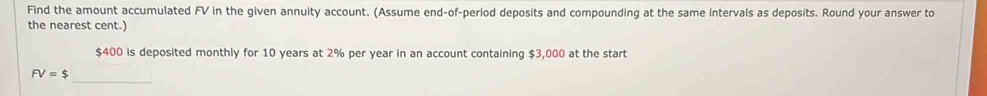 Find the amount accumulated FV in the given annuity account. (Assume end-of-period deposits and compounding at the same intervals as deposits. Round your answer to 
the nearest cent.)
$400 is deposited monthly for 10 years at 2% per year in an account containing $3,000 at the start 
_
FV=$