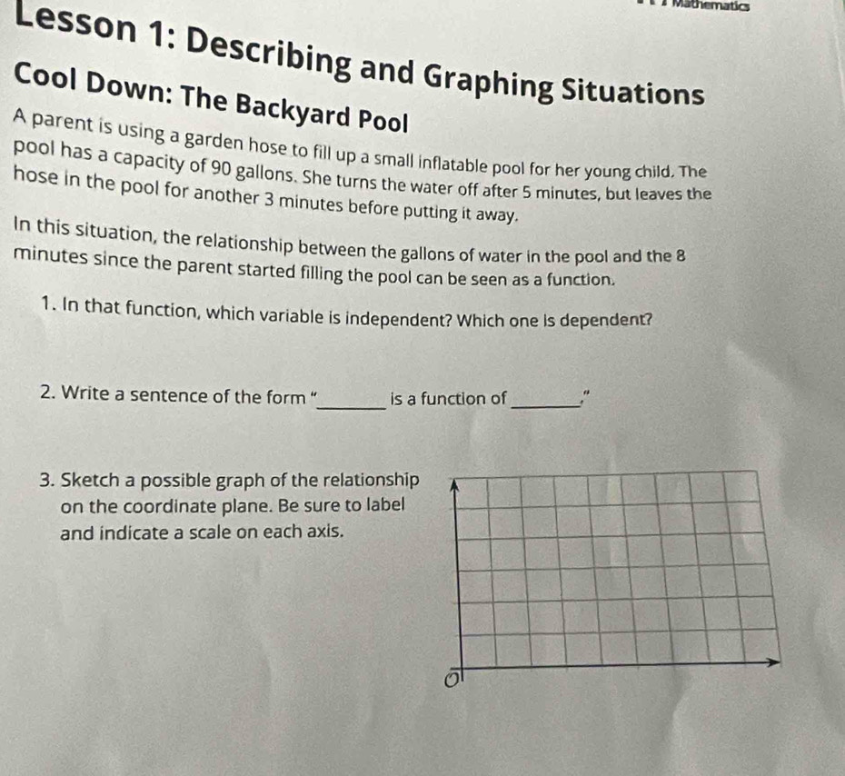 Mathematics 
Lesson 1: Describing and Graphing Situations 
Cool Down: The Backyard Pool 
A parent is using a garden hose to fill up a small inflatable pool for her young child. The 
pool has a capacity of 90 gallons. She turns the water off after 5 minutes, but leaves the 
hose in the pool for another 3 minutes before putting it away. 
In this situation, the relationship between the gallons of water in the pool and the 8
minutes since the parent started filling the pool can be seen as a function. 
1. In that function, which variable is independent? Which one is dependent? 
2. Write a sentence of the form “_ is a function of_ ." 
3. Sketch a possible graph of the relationship 
on the coordinate plane. Be sure to label 
and indicate a scale on each axis.