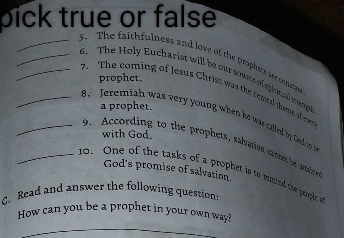 pick true or false 
_5. The faithfulness and love of the prophets are constant 
_6. The Holy Eucharist will be our source of spiritual strength 
prophet. 
7. The coming of Jesus Christ was the central theme of ever 
a prophet. 
_8. Jeremiah was very young when he was called by God to b 
with God. 
9. According to the prophets, salvation cannot be attained 
God's promise of salvation. 
_no. One of the tasks of a prophet is to remind the people o 
C. Read and answer the following question: 
How can you be a prophet in your own way?