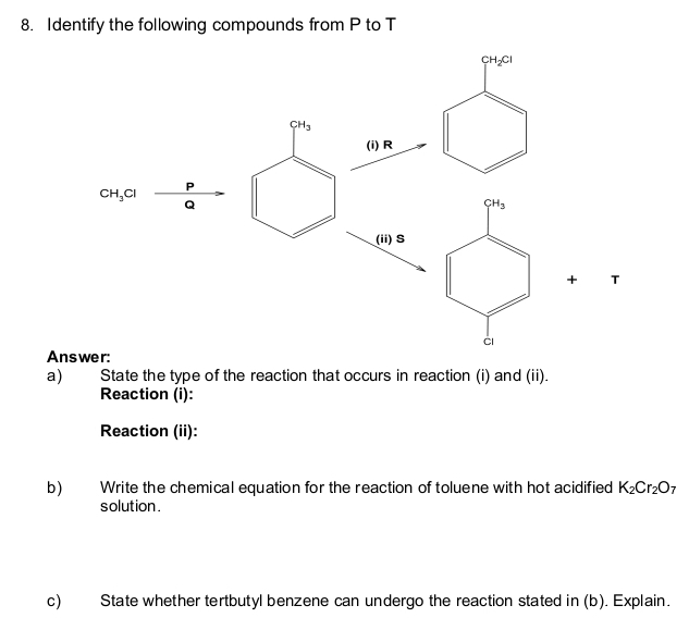 Identify the following compounds from P to T
T
Answer:
a) State the type of the reaction that occurs in reaction (i) and (ii).
Reaction (i):
Reaction (ii):
b) Write the chemical equation for the reaction of toluene with hot acidified K_2Cr_2O_7
solution .
c) State whether tertbutyl benzene can undergo the reaction stated in (b). Explain.