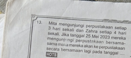 Mita mengunjungi perpustakaan setiap
3 hari sekali dan Zahra setiap 4 hari
sekali. Jika tanggal 25 Mei 2023 mereka 
mengunjungi perpustakaan bersama- 
sama maka mereka akan ke perpustakaan 
secara bersamaan lagi pada tanggal .... 
HOTS