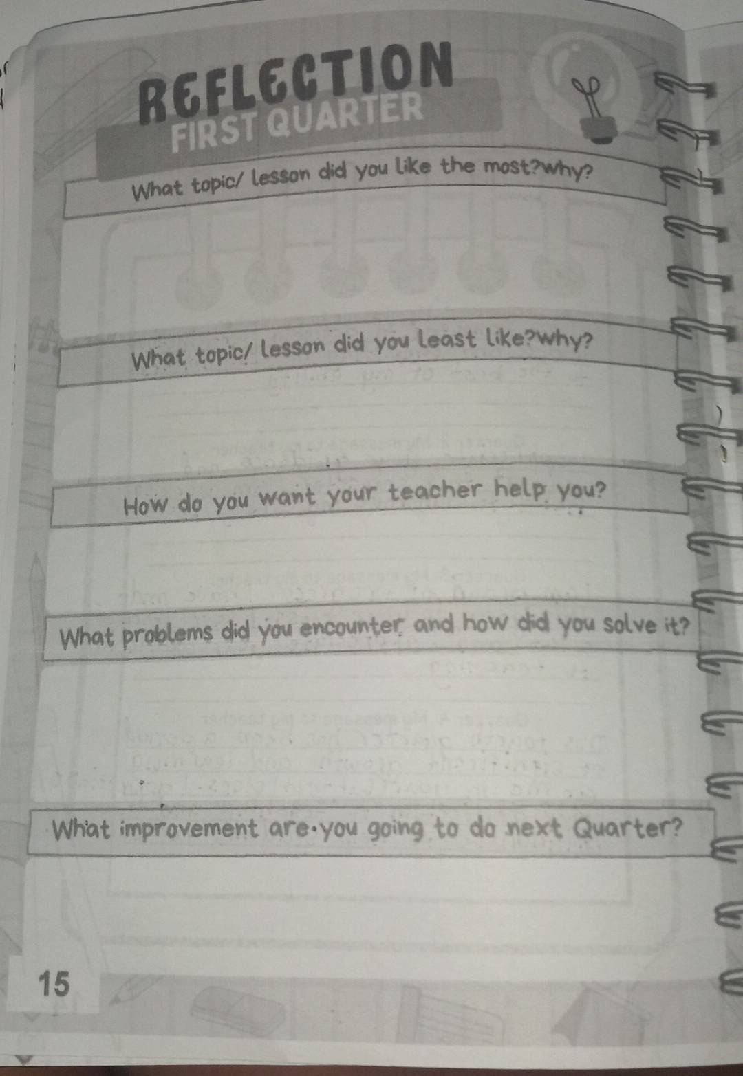 REFLECTION 
FIRST QUARTER 
Y 
What topic/ lesson did you like the most?why? 
What topic/ lesson did you least like?Why? 
How do you want your teacher help you? 
What problems did you encounter, and how did you solve it? 
What improvement are,you going to do next Quarter? 
15