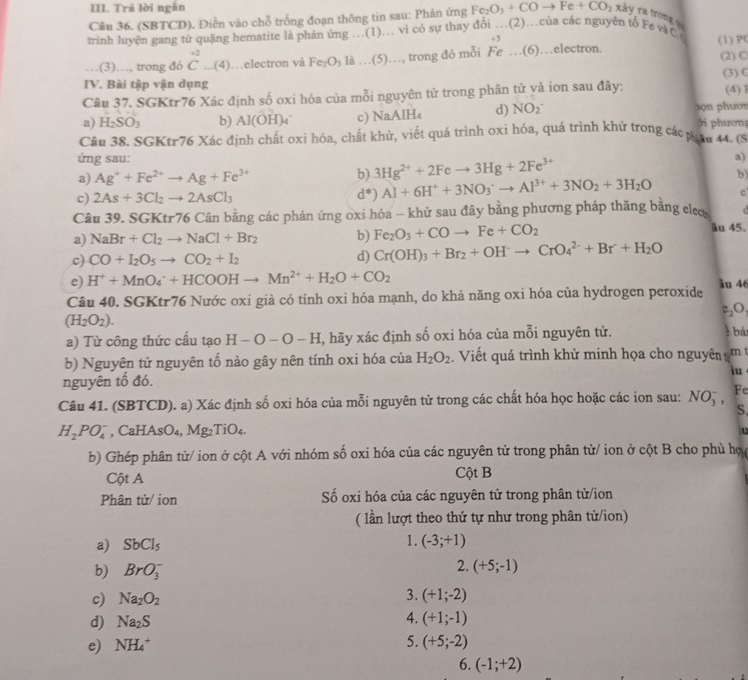 Trả lời ngǎn
Câu 36. (SBTCD). Điền vào chỗ trống đoạn thông tin sau: Phản ứng Fe_2O_3+COto Fe+CO_2 xảy ra tròng 
trình luyện gang tử quặng hematite là phản ứng .(1).. vì có sự thay đổi …(2)…của các nguyên tố Fe và C (1) PC
43
.(3)…, trong đó beginarrayr +2 Cendarray _ (4) …electron và Fe_2O_3 là …(5)…, trong đó mỗi Fe …(6)…electron. (2) C
IV. Bài tập vận dụng (3) C
Câu 37. SGKtr76 Xác định số oxi hóa của mỗi nguyên tử trong phân tử yà ion sau đây: (4)1
a) H_2SO_3 b) Al(OH)_4^(- c) NaA H_4) d) NO_2^- 1ọn phướr ởi phương
Câu 38. SGKtr76 Xác định chất oxi hóa, chất khử, viết quá trình oxi hóa, quá trình khử trong các phau 44. C
ứng sau: a)
3Hg^(2+)+2Feto 3Hg+2Fe^(3+)
a) Ag^++Fe^(2+)to Ag+Fe^(3+) b) d^*)Al+6H^++3NO_3^(-to Al^3+)+3NO_2+3H_2O b)
c) 2As+3Cl_2to 2AsCl_3
C
Câu 39. SGKtr76 Cân bằng các phản ứng oxi hóa - khử sau đây bằng phương pháp thăng bằng ele âu 45.   
a) NaBr+Cl_2to NaCl+Br_2 b) Fe_2O_3+COto Fe+CO_2
c) CO+I_2O_5to CO_2+I_2 d) Cr(OH)_3+Br_2+OH^-to CrO_4^((2-)+Br+H_2)O
e) H^++MnO_4^(-+HCOOHto Mn^2+)+H_2O+CO_2
Câu 40. SGKtr76 Nước oxi già có tính oxi hóa mạnh, do khả năng oxi hóa của hydrogen peroxide ầu 46
c,O,
(H_2O_2).
a) Từ công thức cấu tạo H-O-O-H , hãy xác định số oxi hóa của mỗi nguyên từ.  bà
b) Nguyên tử nguyên tố nào gây nên tính oxi hóa của H_2O_2. Viết quá trình khử minh họa cho nguyên
nguyên tố đó. m t
iu
Câu 41. (SBTCD). a) Xác định số oxi hóa của mỗi nguyên tử trong các chất hóa học hoặc các ion sau: NO_3^(-, Fe
S.
H_2)PO_4^(- , CaHAsO₄, Mg₂TiO₄. u
b) Ghép phân tử/ ion ở cột A với nhóm số oxi hóa của các nguyên tử trong phân tử/ ion ở cột B cho phù họợ 
Cột A Cột B
Phân tử/ ion Số oxi hóa của các nguyên tử trong phân tử/ion
( lần lượt theo thứ tự như trong phân tử/ion)
a) SbCl_5) 1. (-3;+1)
b) BrO_3^(-
2. (+5;-1)
c) Na_2)O_2 3. (+1;-2)
4.
d) Na_2S (+1;-1)
5.
e) NH_4^+ (+5;-2)
6. (-1;+2)