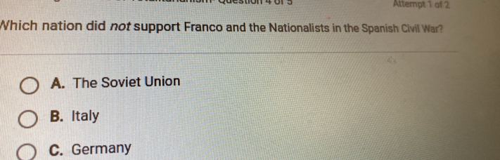 Attempt 1 of 2
Which nation did not support Franco and the Nationalists in the Spanish Civil War?
A. The Soviet Union
B. Italy
C. Germany