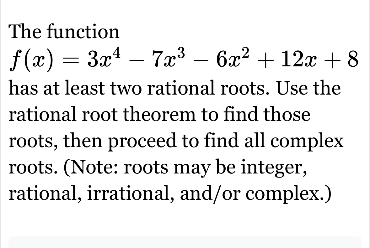 The function
f(x)=3x^4-7x^3-6x^2+12x+8
has at least two rational roots. Use the 
rational root theorem to find those 
roots, then proceed to find all complex 
roots. (Note: roots may be integer, 
rational, irrational, and/or complex.)