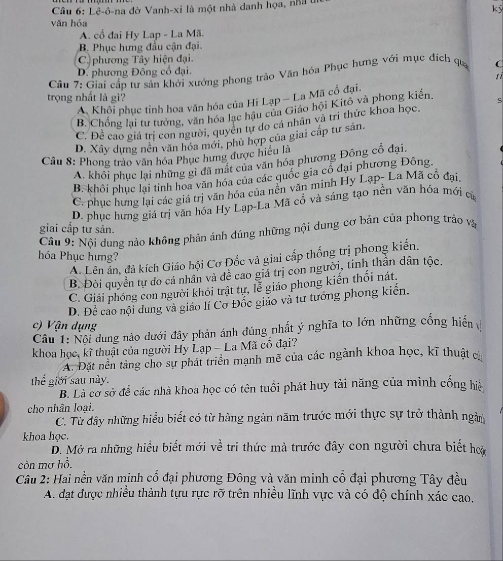 Lê-ô-na đờ Vanh-xi là một nhà danh họa, nhà t
kỳ
văn hóa
A. cổ đai Hy Lap - La Mã.
B. Phục hưng đầu cận đại.
C. phương Tây hiện đại.
D. phương Đông cổ đại.
Cầu 7: Giai cấp tư sản khởi xướng phong trào Văn hóa Phục hưng với mục đích qua C
tì
trọng nhất là gì?
s
A Khôi phục tinh hoa văn hóa của Hi Lạp - La Mã cổ đại.
B. Chống lại tư tưởng, văn hóa lạc hậu của Giáo hội Kitô và phong kiến.
C. Để cao giá trị con người, quyền tự do cá nhân và tri thức khoa học.
D. Xây dựng nền văn hóa mới, phù hợp của giai cấp tư sản.
Câu 8: Phong trào văn hóa Phục hưng được hiểu là
A. khôi phục lại những gì đã mất của văn hóa phương Đông cổ đại.
B. khôi phục lại tinh hoa văn hóa của các quốc gia cổ đại phương Đông.
C. phục hưng lại các giá trị văn hóa của nền văn minh Hy Lạp- La Mã cổ đại.
D. phục hưng giá trị văn hóa Hy Lạp-La Mã cổ và sáng tạo nền văn hóa mới của
giai cấp tư sản.
Câu 9: Nội dung nào không phản ánh đúng những nội dung cơ bản của phong trào văn
hóa Phục hưng?
A. Lên ản, đả kích Giáo hội Cơ Đốc và giai cấp thống trị phong kiến.
B. Đòi quyền tự do cá nhân và đề cao giá trị con người, tinh thần dân tộc.
C. Giải phóng con người khỏi trật tự, lễ giáo phong kiến thối nát.
D. Đề cao nội dung và giáo lí Cơ Đốc giáo và tư tưởng phong kiến.
c) Vận dụng
Câu 1: Nội dung nào dưới đây phản ánh đúng nhất ý nghĩa to lớn những cống hiến ệ
khoa học, kĩ thuật của người Hy Lạp - La Mã cổ đại?
A. Đặt nền tảng cho sự phát triển mạnh mẽ của các ngành khoa học, kĩ thuật của
thế giới sau này.
B. Là cơ sở để các nhà khoa học có tên tuổi phát huy tài năng của mình cống hiể
cho nhân loại.
C. Từ đây những hiểu biết có từ hàng ngàn năm trước mới thực sự trở thành ngành
khoa học.
D. Mở ra những hiểu biết mới về tri thức mà trước đây con người chưa biết hoặi
còn mơ hồ.
Câu 2: Hai nền văn minh cổ đại phương Đông và văn minh cổ đại phương Tây đều
A. đạt được nhiều thành tựu rực rỡ trên nhiều lĩnh vực và có độ chính xác cao.