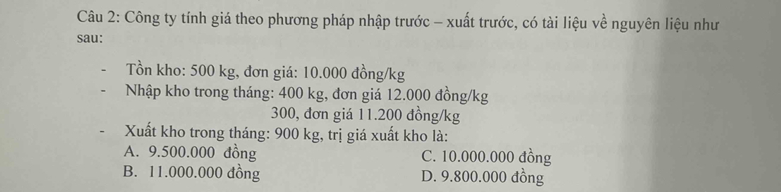 Công ty tính giá theo phương pháp nhập trước - xuất trước, có tài liệu về nguyên liệu như
sau:
Tồn kho: 500 kg, đơn giá: 10.000 đồng/kg
Nhập kho trong tháng: 400 kg, đơn giá 12.000 đồng/kg
300, đơn giá 11.200 đồng /kg
Xuất kho trong tháng: 900 kg, trị giá xuất kho là:
A. 9.500.000 đồng C. 10.000.000 đồng
B. 11.000.000 đồng D. 9.800.000 đồng