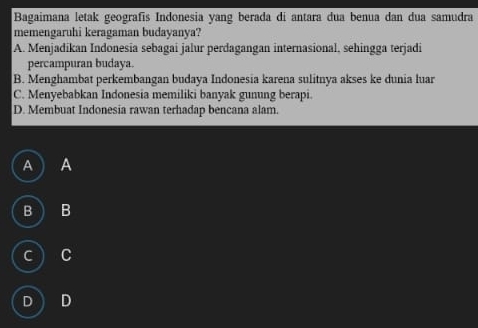 Bagaimana letak geografis Indonesia yang berada di antara dua benua dan dua samudra
memengaruhi keragaman budayanya?
A. Menjadikan Indonesia sebagai jalur perdagangan internasional, sehingga terjadi
percampuran budaya.
B. Menghambat perkembangan budaya Indonesia karena sulitnya akses ke dunia luar
C. Menyebabkan Indonesia memiliki banyak gunung berapi.
D. Membuat Indonesia rawan terhadap bencana alam.
A A
B ) B
c C
D D