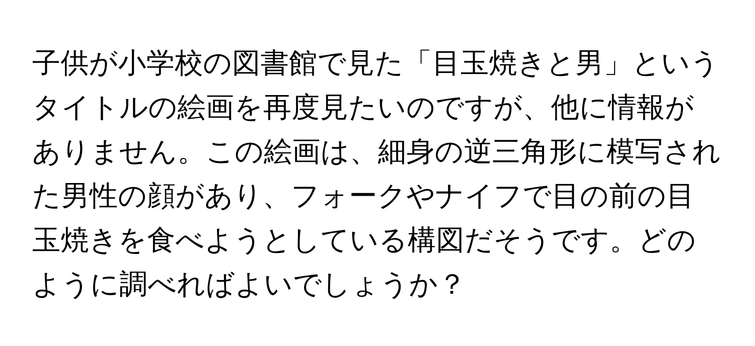 子供が小学校の図書館で見た「目玉焼きと男」というタイトルの絵画を再度見たいのですが、他に情報がありません。この絵画は、細身の逆三角形に模写された男性の顔があり、フォークやナイフで目の前の目玉焼きを食べようとしている構図だそうです。どのように調べればよいでしょうか？