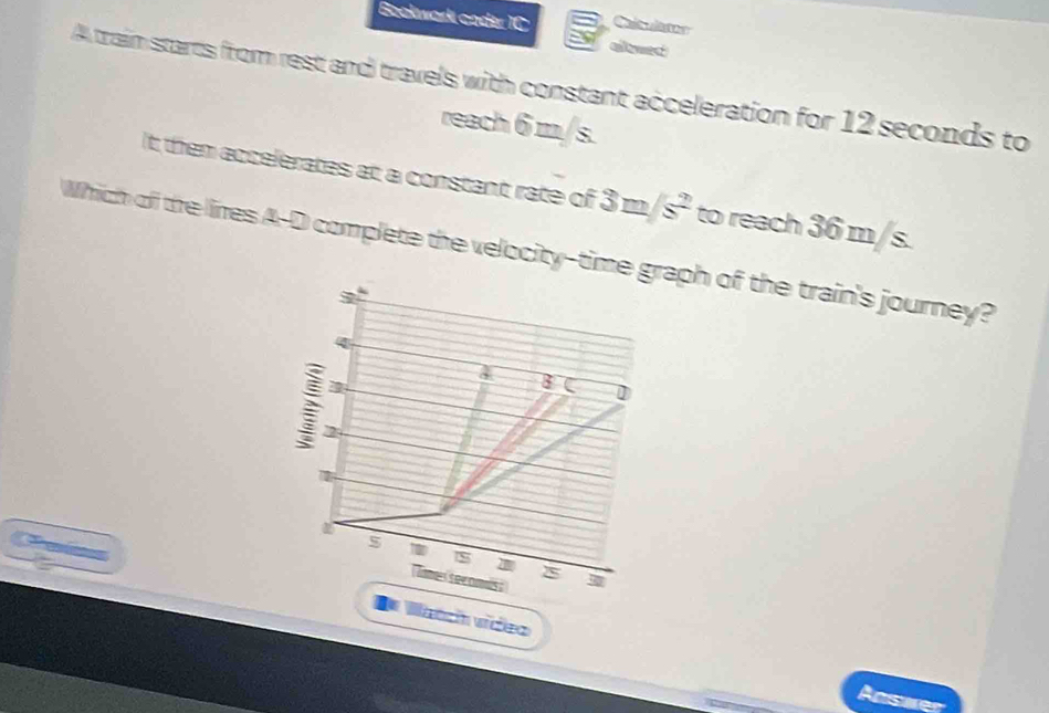 Bookwark coder IC 
aleyet 
A traim starts from rest and travels with constant acceleration for 12 seconds to 
reach 6 m/s. 
It them accelerates at a constant rate of 3m/s^2 to reach 36 m/s. 
Which off the lires A-D complete the velocity-timeph of the train's journey? 
5