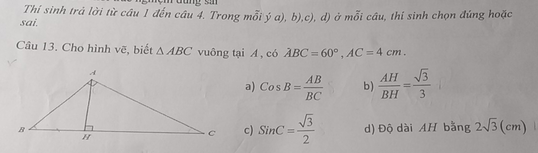 Tưung sả
Thí sinh trả lời từ câu 1 đến câu 4. Trong mỗi ý a), b),c), d) ở mwidehat hat Ooverset sim l 
sai. câu, thí sinh chọn đúng hoặc
Câu 13. Cho hình vẽ, biết △ ABC vuông tại A , có ABC=60°, AC=4cm.
a) CosB= AB/BC  b)  AH/BH = sqrt(3)/3 
c) SinC= sqrt(3)/2  d) Độ dài AH bằng 2sqrt(3)(cm)