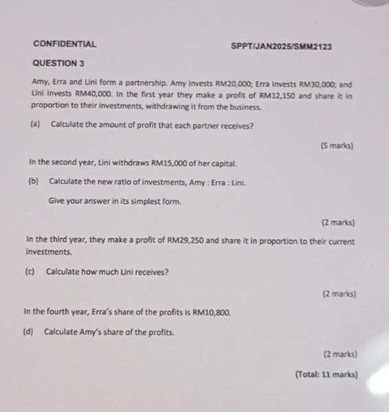 CONFIDENTIAL SPPT/JAN2025/SMM2123 
QUESTION 3 
Amy, Erra and Lini form a partnership. Amy invests RM20,000; Erra invests RM30,000; and 
Lini invests RM40,000. In the first year they make a profit of RM12,150 and share it in 
proportion to their investments, withdrawing it from the business. 
(a) Calculate the amount of profit that each partner receives? 
(5 marks) 
In the second year, Lini withdraws RM15,000 of her capital. 
(b) Calculate the new ratio of investments, Amy : Erra : Lini. 
Give your answer in its simplest form. 
(2 marks) 
In the third year, they make a profit of RM29,250 and share it in proportion to their current 
investments. 
(c) Calculate how much Lini receives? 
(2 marks) 
In the fourth year, Erra’s share of the profits is RM10,800. 
(d) Calculate Amy’s share of the profits. 
(2 marks) 
(Total: 11 marks)