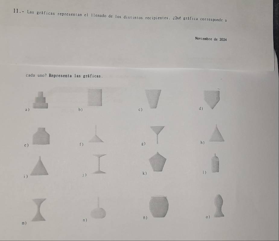 11.- Las gráficas representan el llenado de los distintos recipientes. ¿Que gráfica corresponde a 
Noviembre de 2024 
cada uno? Representa las gráficas. 
a ) b) c ) 
d ) 
c ) f ) g) h ) 
i ) 
」) 
k ) 1 ) 
m ) n ) 
n ) o )