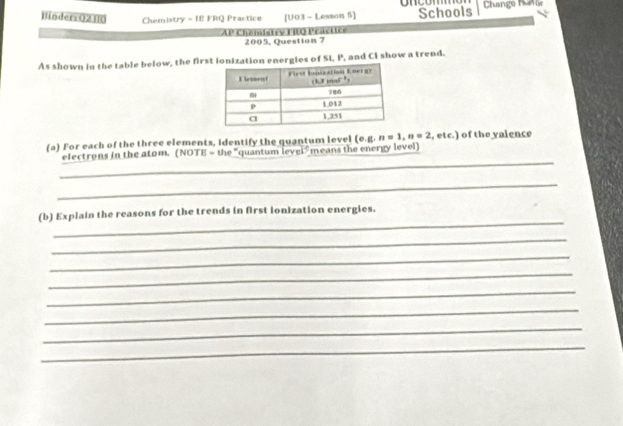 Binders Q2H0 Chemistry - IE FRQ Practice [U03 - Lesson 5] oncom Schools Chango Pane 
AP Chemistry FilO Practice 2005, Question 7 
As shown in the table below, the first ionization energles of SI, P, and CI show a trend. 
(a) For each of the three elements, identify the quantum level (e. g,n=1, n=2 , etc.) of the valence 
_ 
electrons in the atom. NOTE= the "quantum level means the energy level 
_ 
_ 
(b) Explain the reasons for the trends in first ionization energies. 
_ 
_ 
_ 
_ 
_ 
_ 
_