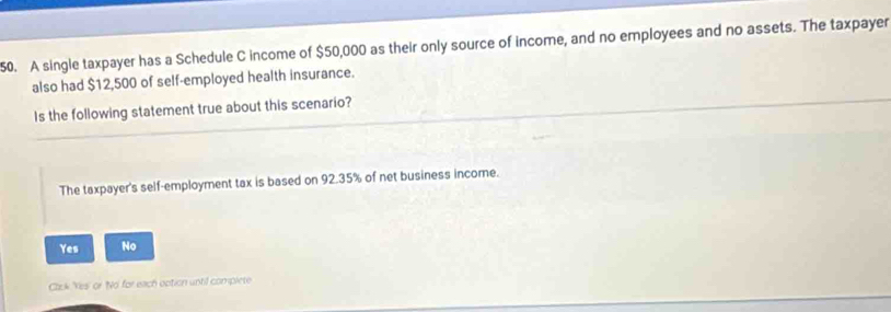 A single taxpayer has a Schedule C income of $50,000 as their only source of income, and no employees and no assets. The taxpayer
also had $12,500 of self-employed health insurance.
Is the following statement true about this scenario?
The taxpayer's self-employment tax is based on 92.35% of net business income.
Yes No
Click Yes' or No' for each option until compiete