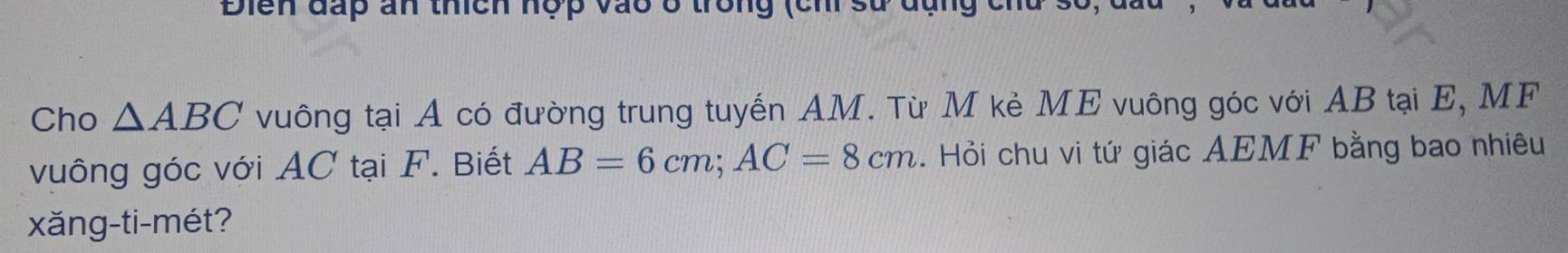 Điển đấp ấn thích hợp vào ở trong (ch sử đụng c
Cho △ ABC vuông tại A có đường trung tuyến AM. Từ M kẻ ME vuông góc với AB tại E, MF
vuông góc với AC tại F. Biết AB=6cm; AC=8cm. Hỏi chu vi tứ giác AEMF bằng bao nhiêu 
xǎng-ti-mét?