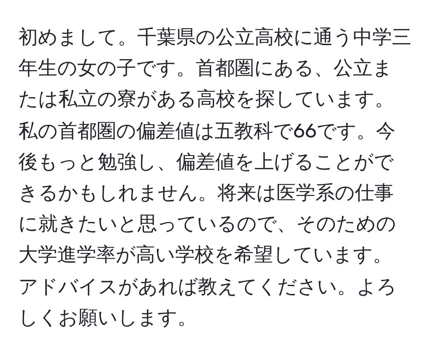 初めまして。千葉県の公立高校に通う中学三年生の女の子です。首都圏にある、公立または私立の寮がある高校を探しています。私の首都圏の偏差値は五教科で66です。今後もっと勉強し、偏差値を上げることができるかもしれません。将来は医学系の仕事に就きたいと思っているので、そのための大学進学率が高い学校を希望しています。アドバイスがあれば教えてください。よろしくお願いします。