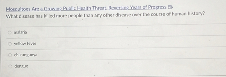 Mosquitoes Are a Growing Public Health Threat. Reversing Years of Progress
What disease has killed more people than any other disease over the course of human history?
malaria
yellow fever
chikungunya
dengue