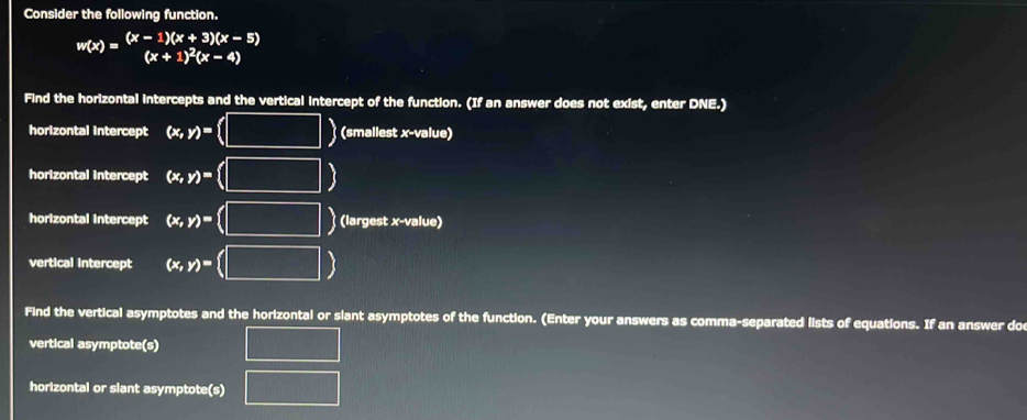 Consider the following function.
w(x)=beginarrayr (x-1)(x+3)(x-5) (x+1)^2(x-4)endarray
(x+1)^2(x-4)
Find the horizontal intercepts and the vertical intercept of the function. (If an answer does not exist, enter DNE.) 
horizontal intercept (x,y)=(□ ) (smallest x -value) 
horizontal intercept (x,y)= (□ )
horizontal intercept (x,y)= (□ ) (largest x -value) 
vertical intercept (x,y)=(□ )
Find the vertical asymptotes and the horizontal or slant asymptotes of the function. (Enter your answers as comma-separated lists of equations. If an answer doe 
vertical asymptote(s) □ 
horizontal or slant asymptote(s) □