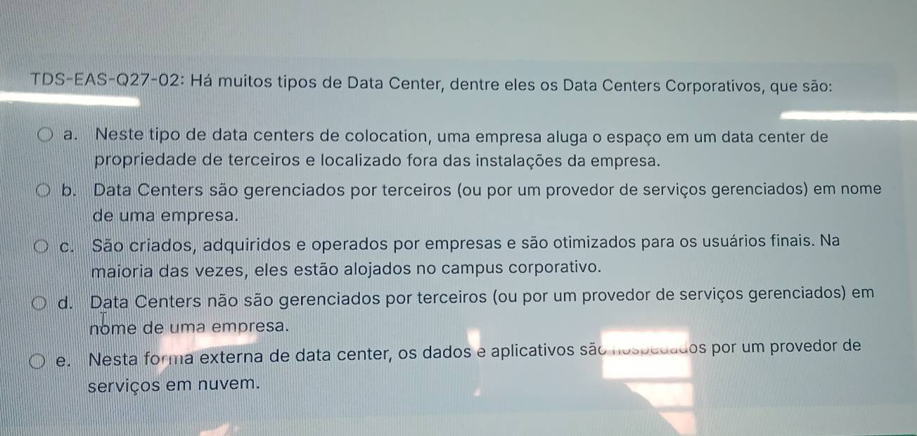 TDS-EAS-Q27-02: Há muitos tipos de Data Center, dentre eles os Data Centers Corporativos, que são:
a. Neste tipo de data centers de colocation, uma empresa aluga o espaço em um data center de
propriedade de terceiros e localizado fora das instalações da empresa.
b. Data Centers são gerenciados por terceiros (ou por um provedor de serviços gerenciados) em nome
de uma empresa.
c. São criados, adquiridos e operados por empresas e são otimizados para os usuários finais. Na
maioria das vezes, eles estão alojados no campus corporativo.
d. Data Centers não são gerenciados por terceiros (ou por um provedor de serviços gerenciados) em
nome de uma empresa.
e. Nesta forma externa de data center, os dados e aplicativos são nospedados por um provedor de
serviços em nuvem.