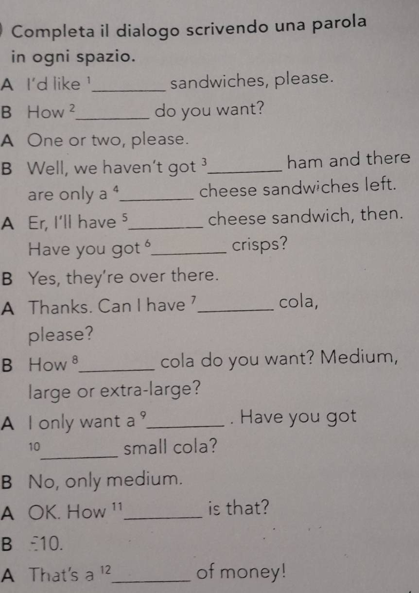 Completa il dialogo scrivendo una parola 
in ogni spazio. 
A I'd like!_ sandwiches, please. 
B How ²_ do you want? 
A One or two, please. 
B Well, we haven't got _ham and there 
are only a 4 _ cheese sandwiches left. 
A Er, I'll have ⁵_ cheese sandwich, then. 
Have you got _crisps? 
B Yes, they're over there. 
A Thanks. Can I have _cola, 
please? 
B How ⁸_ cola do you want? Medium, 
large or extra-large? 
A I only want a _. Have you got 
_ 
10 
small cola? 
B No, only medium. 
A OK. How ¹¹_ is that? 
B : 10. 
A That's _ 
2 、 
of money!