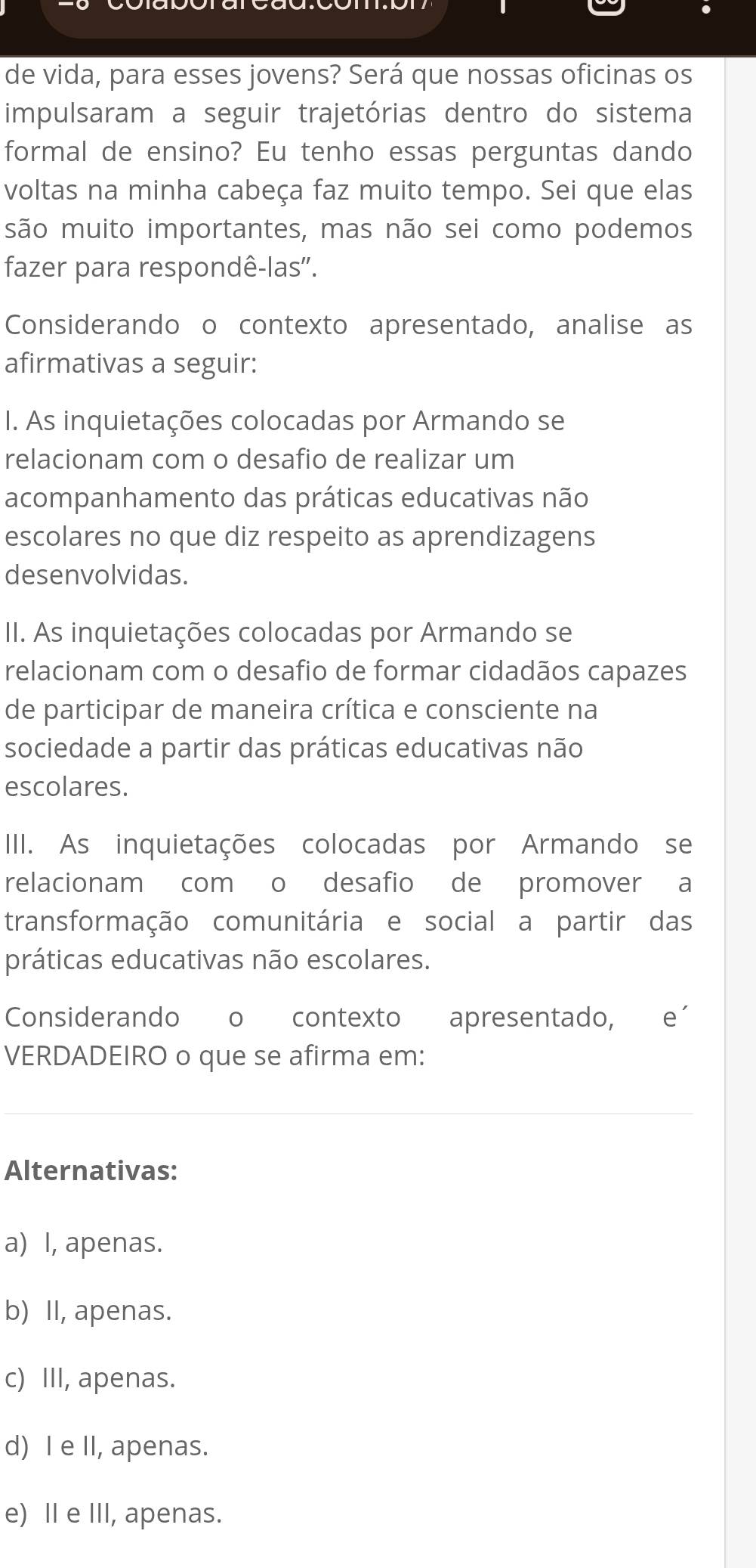 de vida, para esses jovens? Será que nossas oficinas os
impulsaram a seguir trajetórias dentro do sistema
formal de ensino? Eu tenho essas perguntas dando
voltas na minha cabeça faz muito tempo. Sei que elas
são muito importantes, mas não sei como podemos
fazer para respondê-las''.
Considerando o contexto apresentado, analise as
afirmativas a seguir:
I. As inquietações colocadas por Armando se
relacionam com o desafio de realizar um
acompanhamento das práticas educativas não
escolares no que diz respeito as aprendizagens
desenvolvidas.
II. As inquietações colocadas por Armando se
relacionam com o desafio de formar cidadãos capazes
de participar de maneira crítica e consciente na
sociedade a partir das práticas educativas não
escolares.
III. As inquietações colocadas por Armando se
relacionam com o desafio de promover a
transformação comunitária e social a partir das
práticas educativas não escolares.
Considerando o contexto apresentado, e´
VERDADEIRO o que se afirma em:
Alternativas:
a) I, apenas.
b) II, apenas.
c) III, apenas.
d) I e II, apenas.
e) I e III, apenas.