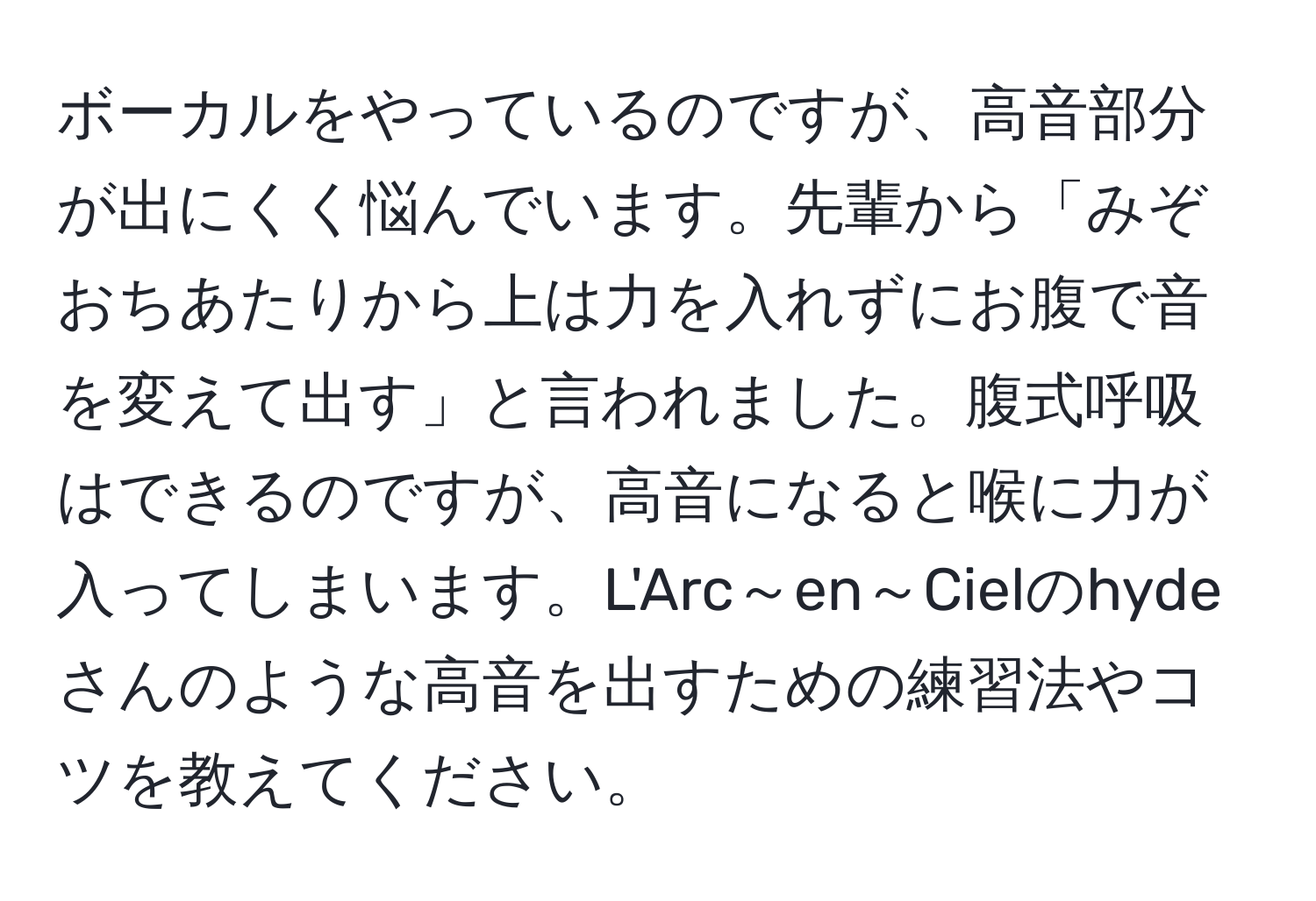 ボーカルをやっているのですが、高音部分が出にくく悩んでいます。先輩から「みぞおちあたりから上は力を入れずにお腹で音を変えて出す」と言われました。腹式呼吸はできるのですが、高音になると喉に力が入ってしまいます。L'Arc～en～Cielのhydeさんのような高音を出すための練習法やコツを教えてください。