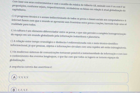 Com base nos seus conhecimentos e com o auxílio da música de Gilberto Gil, assinale com V ou com Fas
proposições, conforme sejam, respectivamente, verdadeiras ou falsas em relação à atual globalização do
capitalismo.
( ) O progresso técnico e o acesso indiscriminado de todos os povos e classes sociais aos computadores e à
internet fazem com que o mundo se apresente sem fronteiras entre povos e nações, havendo hoje uma só
realidade pars todos.
( ) A cultura é um elemento diferenciador entre os povos, o que não permite a completa homogeneização
do espaço em um mundo globalizado pela informação instantânea e planetária.
( ) A relação entre tempo cronológico e distância é redimensionada com o meio técnico-científico
informacional, já que pessoas, objetos e informações circulam com uma rapídez até então inimagináveis.
( ) Os modernos sistemas de comunicações tornaram possível a instantaneidade da informação e com isso
o conhecimento dos eventos longínquos, o que faz com que todos os lugares se tornem espaços da
globalização.
A sequência correta das assertivas é:
Α κ κ κν
BEEE